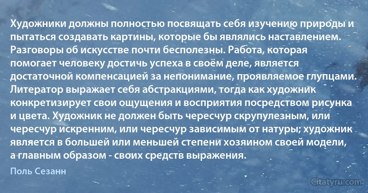 Художники должны полностью посвящать себя изучению природы и пытаться создавать картины, которые бы являлись наставлением. Разговоры об искусстве почти бесполезны. Работа, которая помогает человеку достичь успеха в своём деле, является достаточной компенсацией за непонимание, проявляемое глупцами. Литератор выражает себя абстракциями, тогда как художник конкретизирует свои ощущения и восприятия посредством рисунка и цвета. Художник не должен быть чересчур скрупулезным, или чересчур искренним, или чересчур зависимым от натуры; художник является в большей или меньшей степени хозяином своей модели, а главным образом - своих средств выражения. (Поль Сезанн)