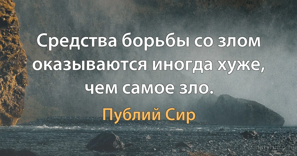 Средства борьбы со злом оказываются иногда хуже, чем самое зло. (Публий Сир)