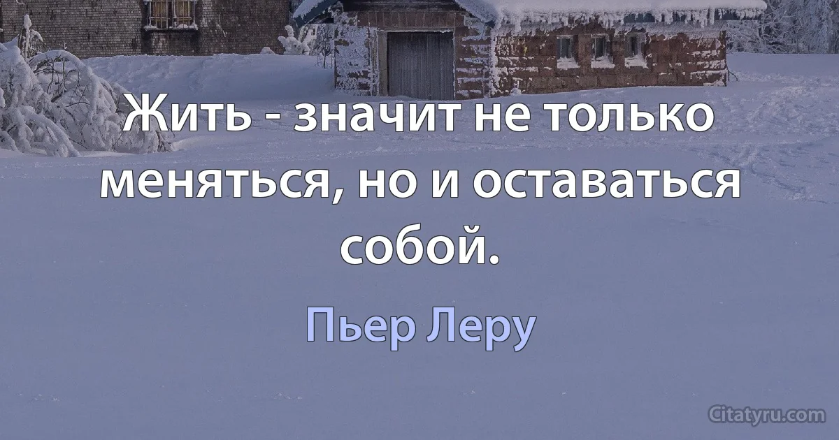 Жить - значит не только меняться, но и оставаться собой. (Пьер Леру)