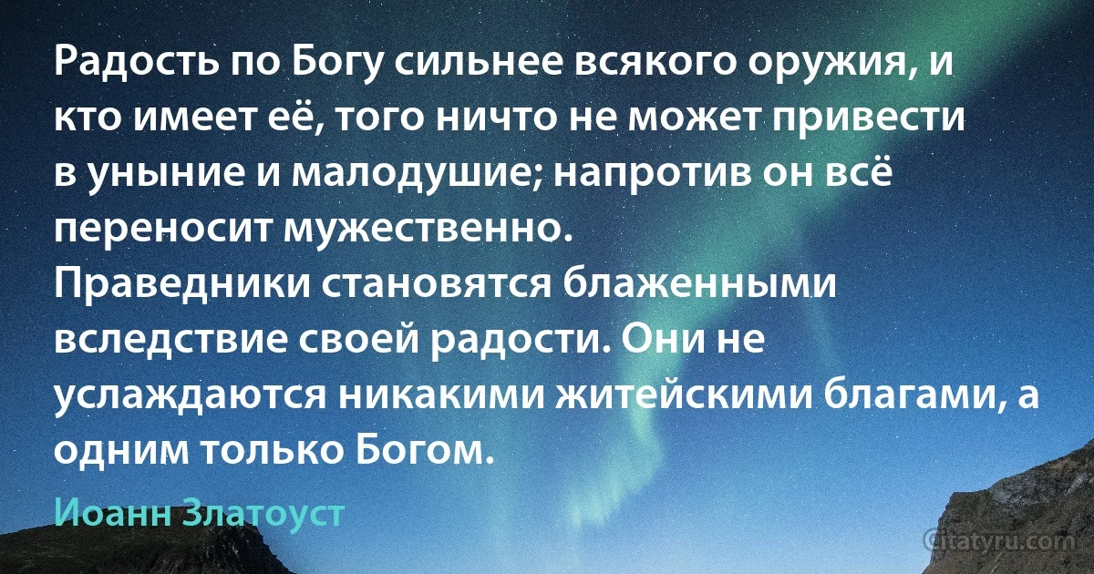 Радость по Богу сильнее всякого оружия, и кто имеет её, того ничто не может привести в уныние и малодушие; напротив он всё переносит мужественно.
Праведники становятся блаженными вследствие своей радости. Они не услаждаются никакими житейскими благами, а одним только Богом. (Иоанн Златоуст)