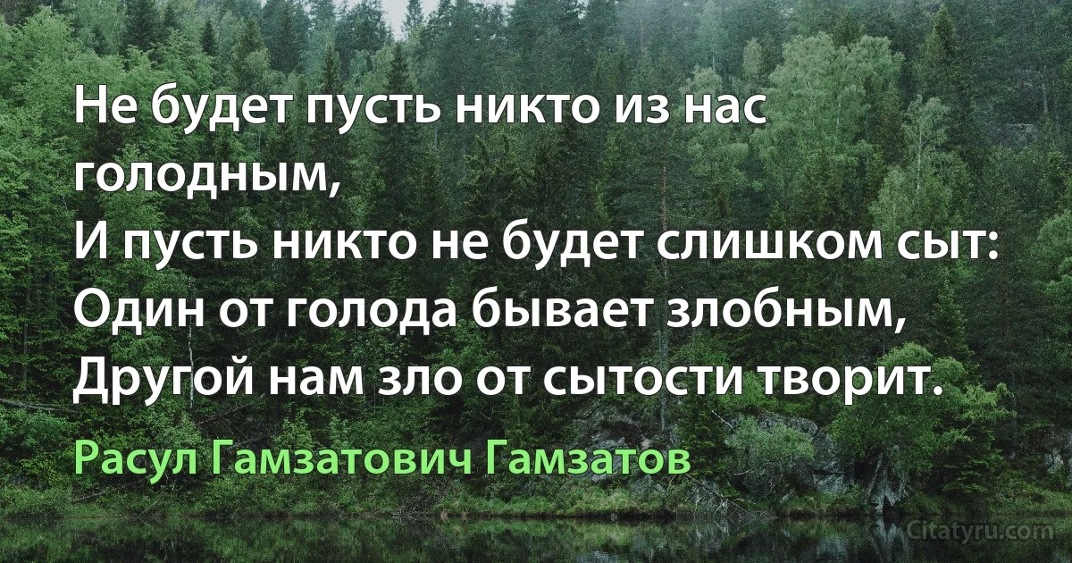 Не будет пусть никто из нас голодным, 
И пусть никто не будет слишком сыт: 
Один от голода бывает злобным, 
Другой нам зло от сытости творит. (Расул Гамзатович Гамзатов)