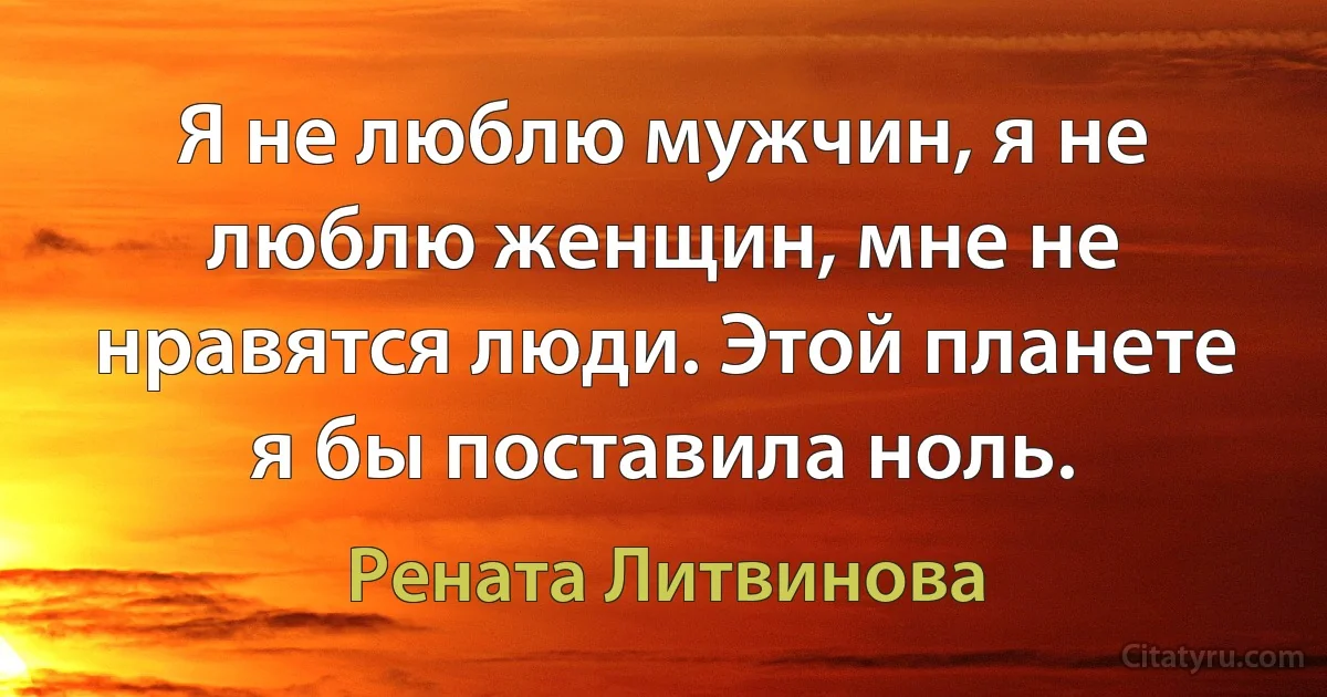 Я не люблю мужчин, я не люблю женщин, мне не нравятся люди. Этой планете я бы поставила ноль. (Рената Литвинова)