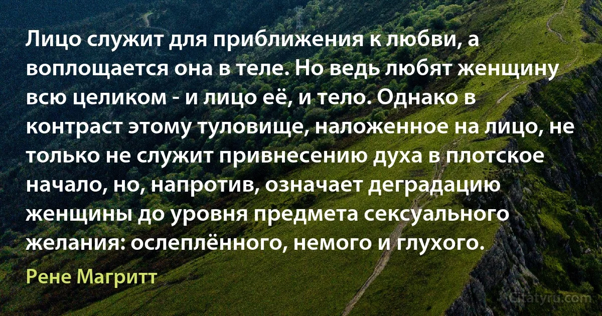 Лицо служит для приближения к любви, а воплощается она в теле. Но ведь любят женщину всю целиком - и лицо её, и тело. Однако в контраст этому туловище, наложенное на лицо, не только не служит привнесению духа в плотское начало, но, напротив, означает деградацию женщины до уровня предмета сексуального желания: ослеплённого, немого и глухого. (Рене Магритт)