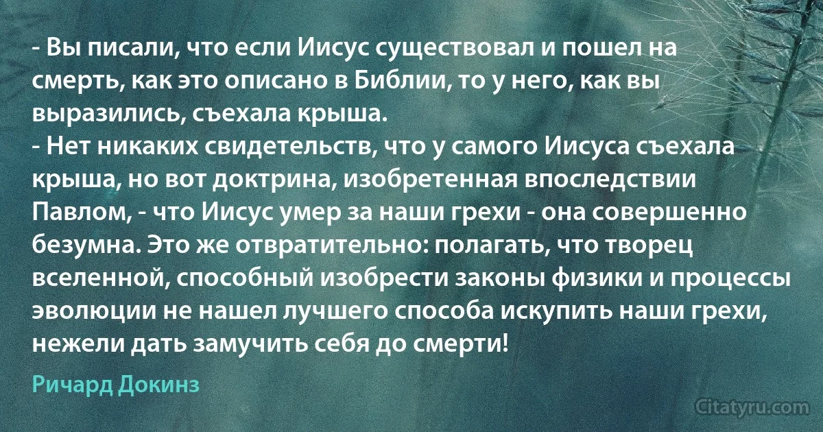 - Вы писали, что если Иисус существовал и пошел на смерть, как это описано в Библии, то у него, как вы выразились, съехала крыша.
- Нет никаких свидетельств, что у самого Иисуса съехала крыша, но вот доктрина, изобретенная впоследствии Павлом, - что Иисус умер за наши грехи - она совершенно безумна. Это же отвратительно: полагать, что творец вселенной, способный изобрести законы физики и процессы эволюции не нашел лучшего способа искупить наши грехи, нежели дать замучить себя до смерти! (Ричард Докинз)