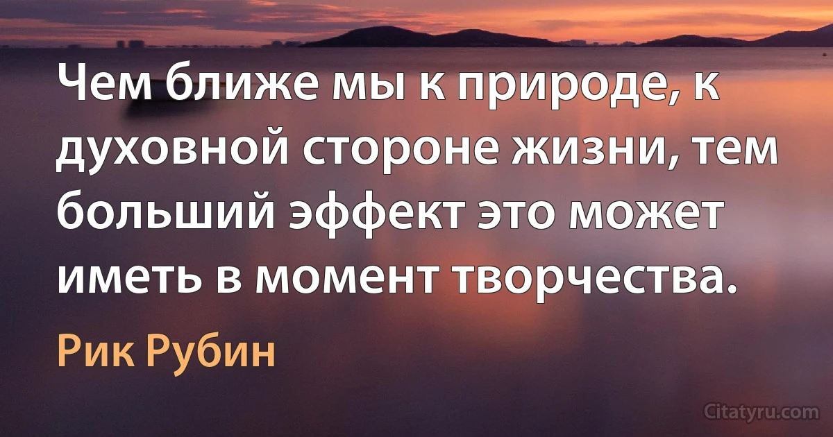 Чем ближе мы к природе, к духовной стороне жизни, тем больший эффект это может иметь в момент творчества. (Рик Рубин)