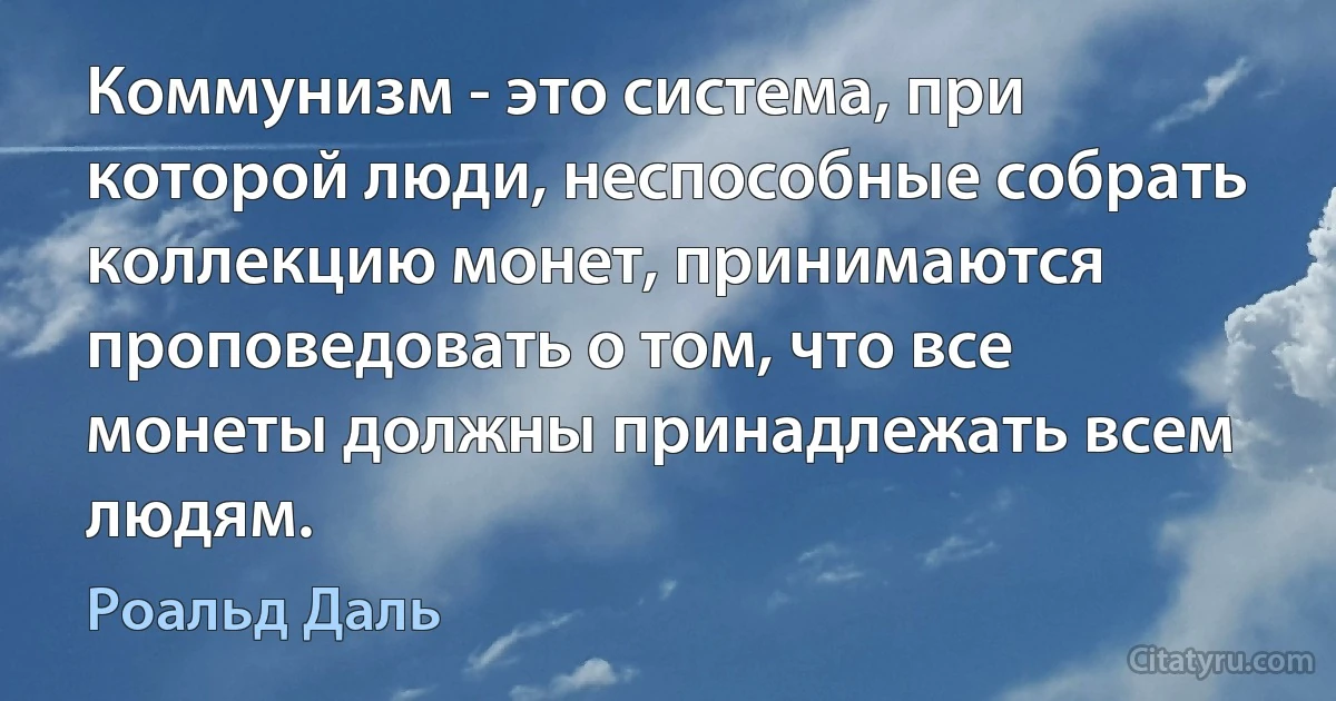 Коммунизм - это система, при которой люди, неспособные собрать коллекцию монет, принимаются проповедовать о том, что все монеты должны принадлежать всем людям. (Роальд Даль)