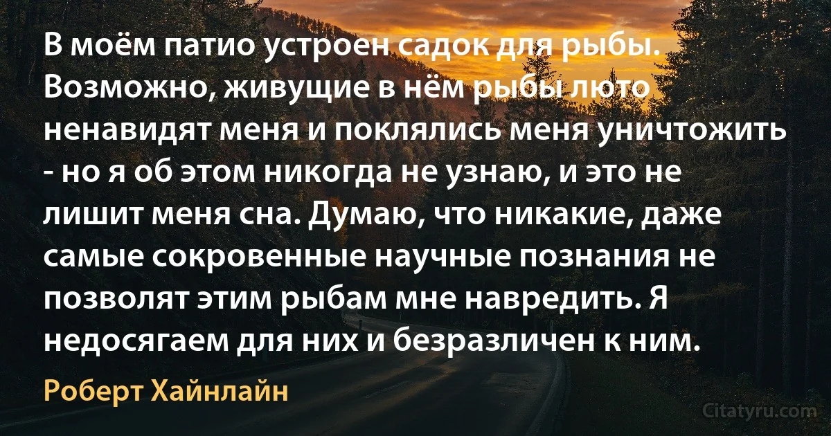 В моём патио устроен садок для рыбы. Возможно, живущие в нём рыбы люто ненавидят меня и поклялись меня уничтожить - но я об этом никогда не узнаю, и это не лишит меня сна. Думаю, что никакие, даже самые сокровенные научные познания не позволят этим рыбам мне навредить. Я недосягаем для них и безразличен к ним. (Роберт Хайнлайн)