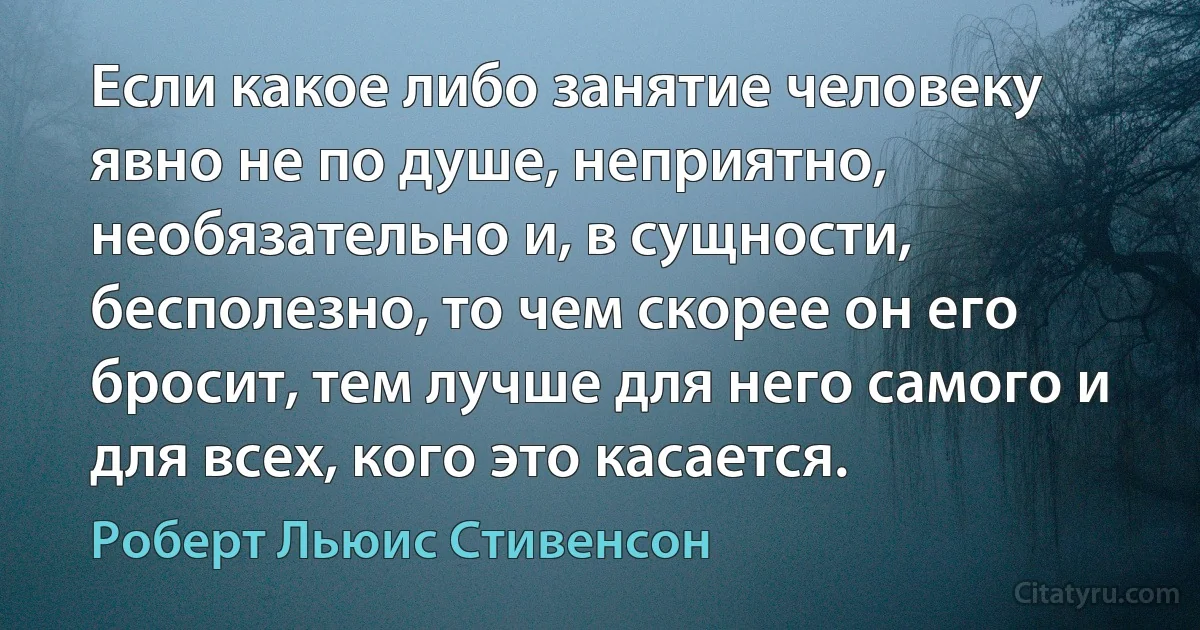 Если какое либо занятие человеку явно не по душе, неприятно, необязательно и, в сущности, бесполезно, то чем скорее он его бросит, тем лучше для него самого и для всех, кого это касается. (Роберт Льюис Стивенсон)