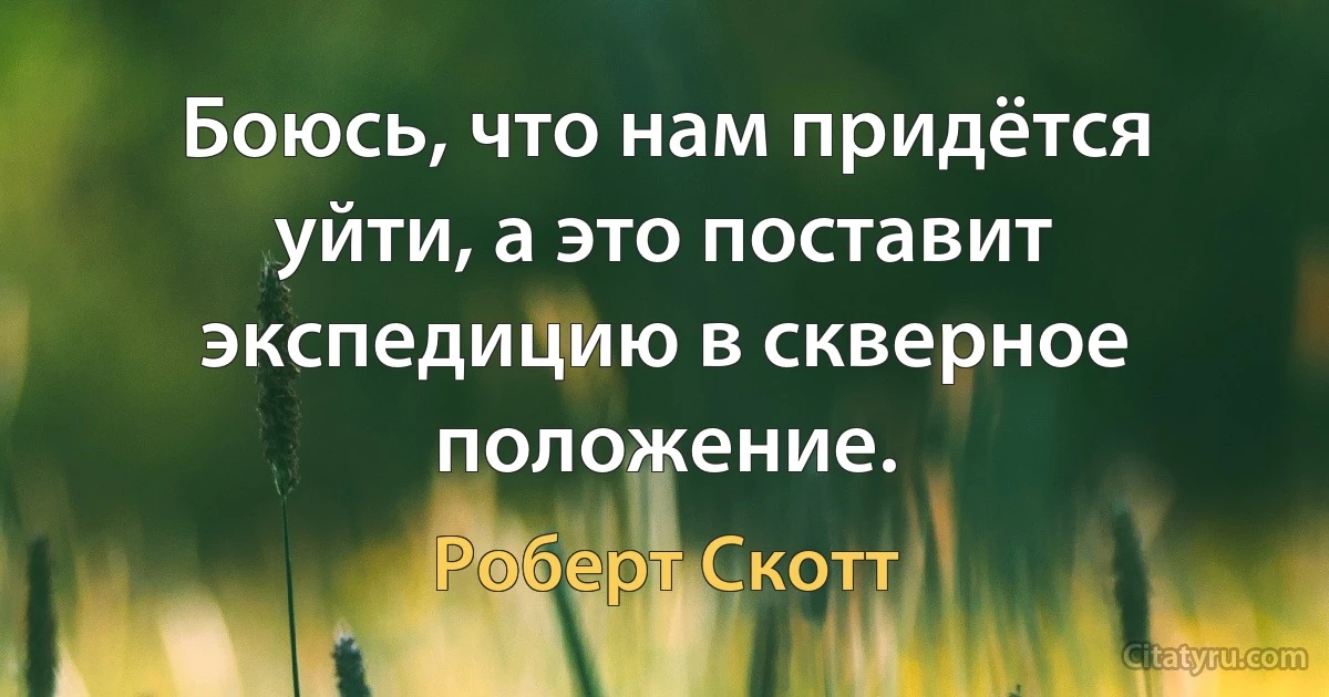 Боюсь, что нам придётся уйти, а это поставит экспедицию в скверное положение. (Роберт Скотт)