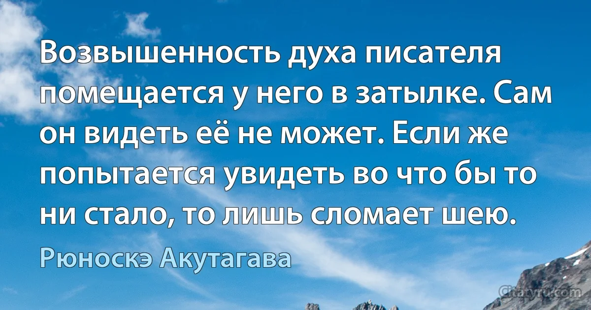 Возвышенность духа писателя помещается у него в затылке. Сам он видеть её не может. Если же попытается увидеть во что бы то ни стало, то лишь сломает шею. (Рюноскэ Акутагава)