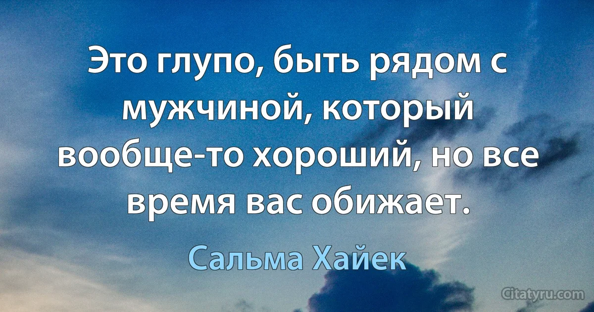 Это глупо, быть рядом с мужчиной, который вообще-то хороший, но все время вас обижает. (Сальма Хайек)