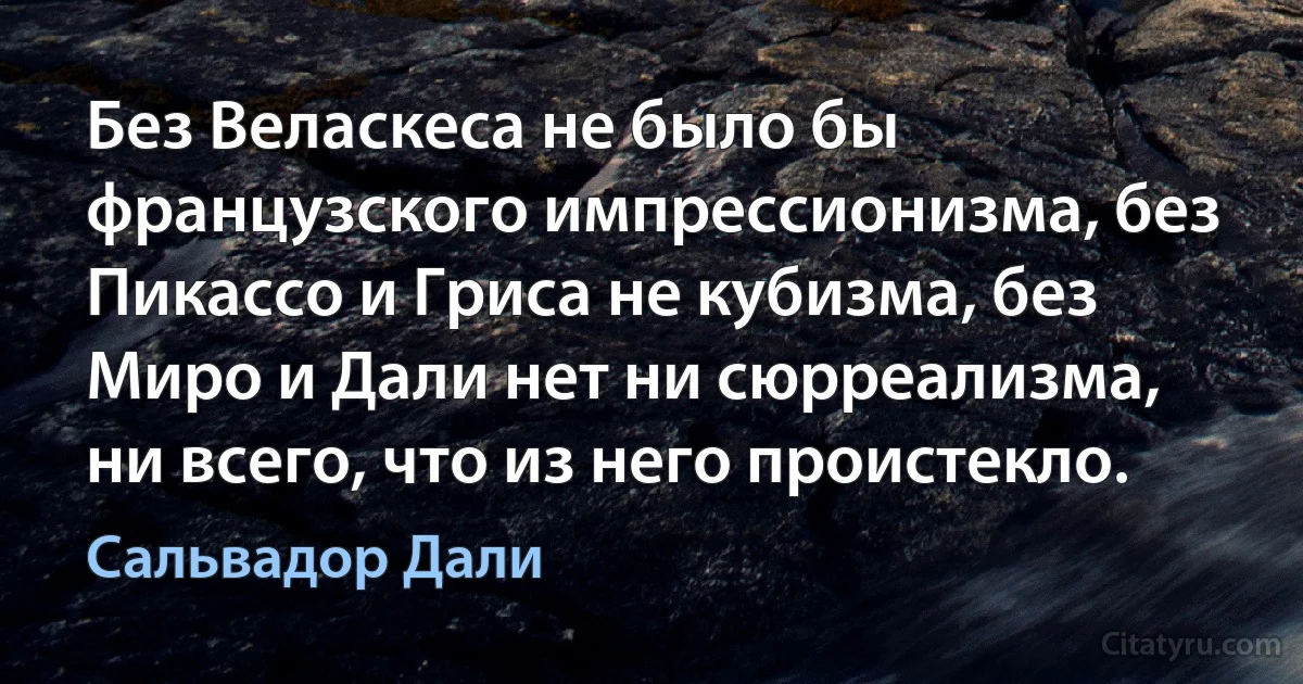 Без Веласкеса не было бы французского импрессионизма, без Пикассо и Гриса не кубизма, без Миро и Дали нет ни сюрреализма, ни всего, что из него проистекло. (Сальвадор Дали)