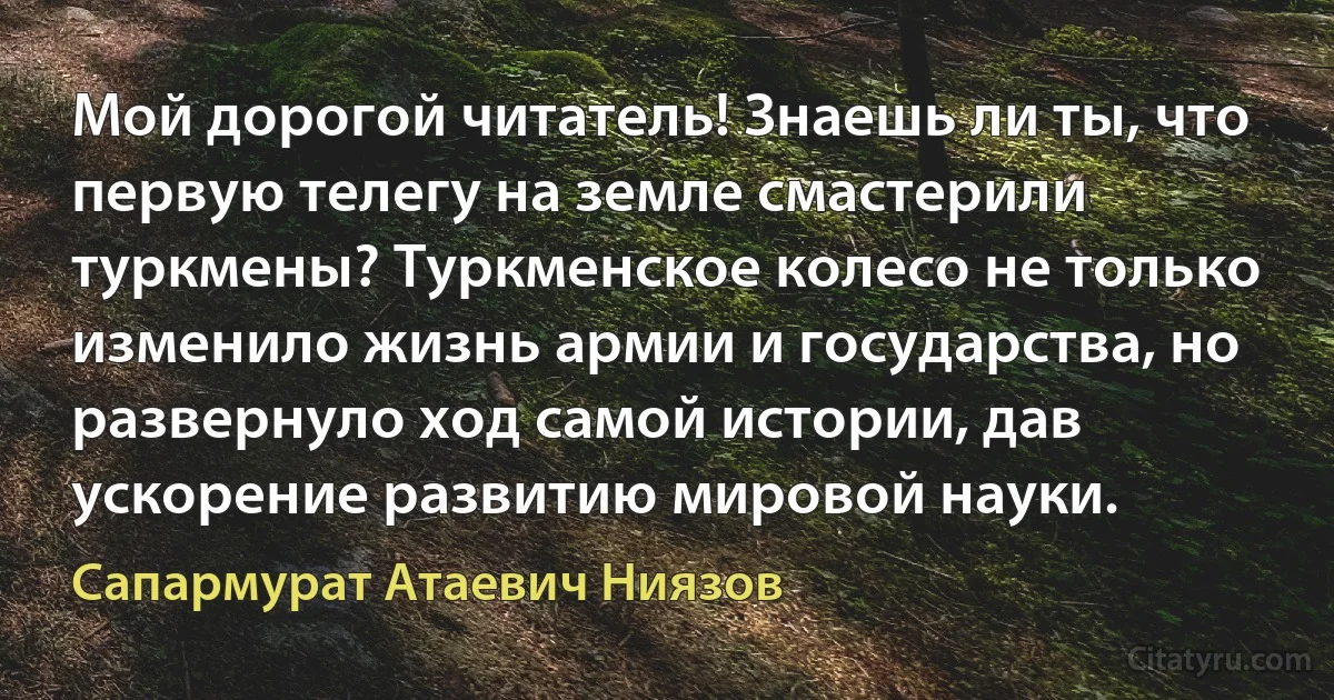 Мой дорогой читатель! Знаешь ли ты, что первую телегу на земле смастерили туркмены? Туркменское колесо не только изменило жизнь армии и государства, но развернуло ход самой истории, дав ускорение развитию мировой науки. (Сапармурат Атаевич Ниязов)