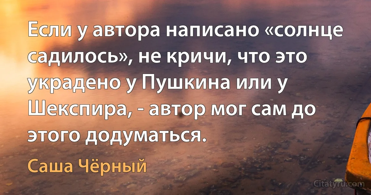 Если у автора написано «солнце садилось», не кричи, что это украдено у Пушкина или у Шекспира, - автор мог сам до этого додуматься. (Саша Чёрный)