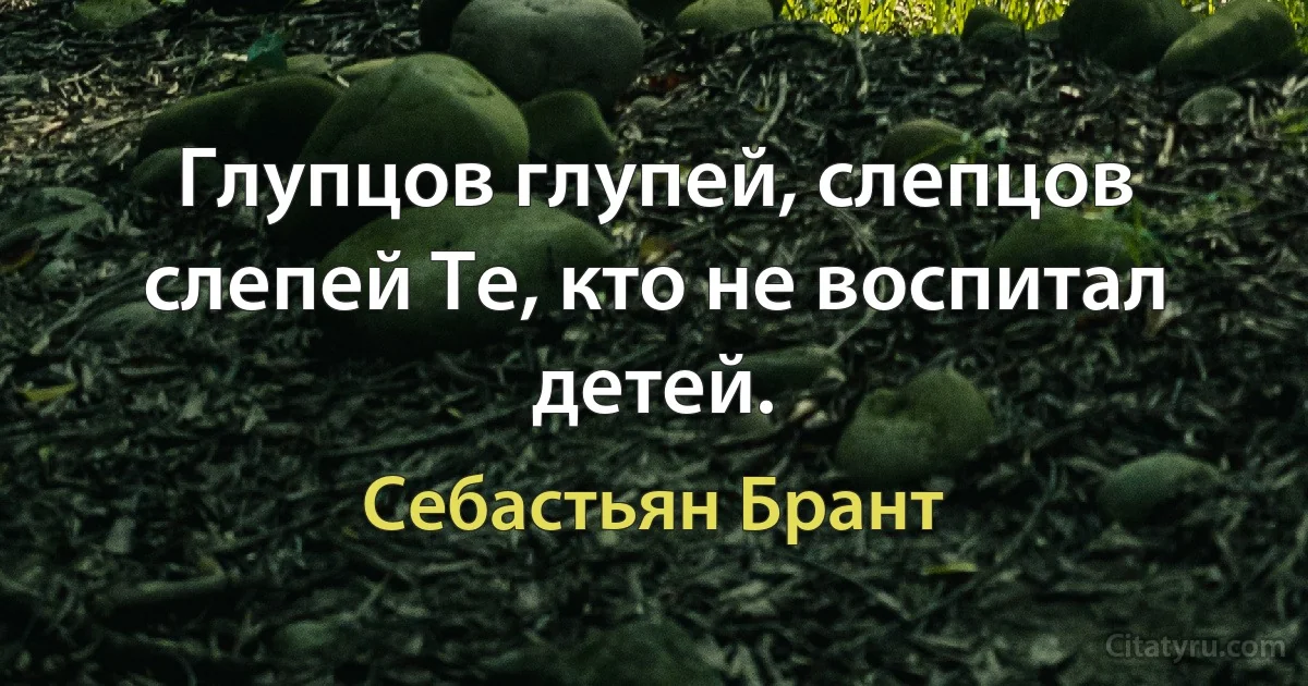 Глупцов глупей, слепцов слепей Те, кто не воспитал детей. (Себастьян Брант)