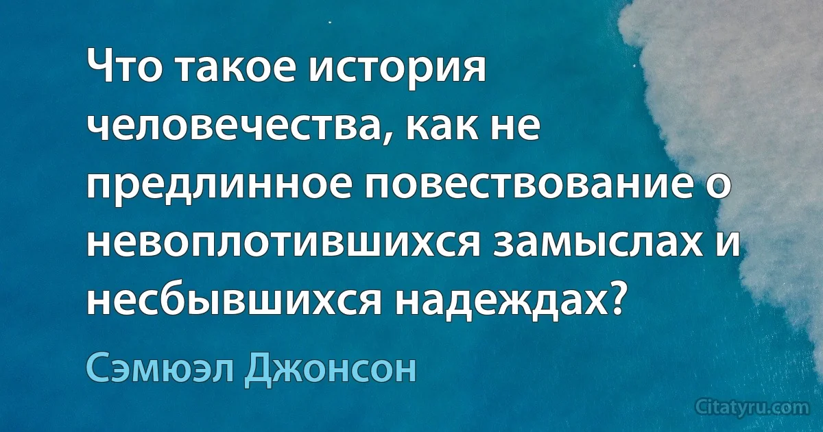 Что такое история человечества, как не предлинное повествование о невоплотившихся замыслах и несбывшихся надеждах? (Сэмюэл Джонсон)