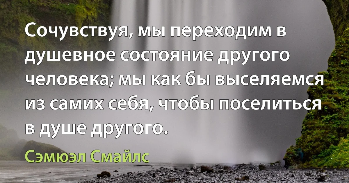 Сочувствуя, мы переходим в душевное состояние другого человека; мы как бы выселяемся из самих себя, чтобы поселиться в душе другого. (Сэмюэл Смайлс)