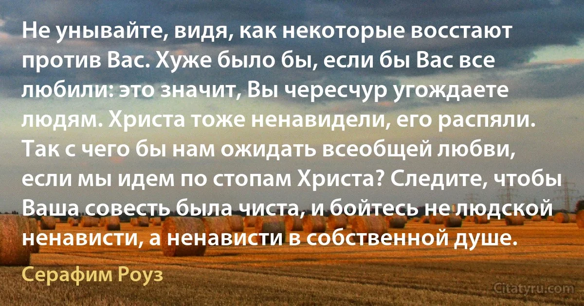 Не унывайте, видя, как некоторые восстают против Вас. Хуже было бы, если бы Вас все любили: это значит, Вы чересчур угождаете людям. Христа тоже ненавидели, его распяли. Так с чего бы нам ожидать всеобщей любви, если мы идем по стопам Христа? Следите, чтобы Ваша совесть была чиста, и бойтесь не людской ненависти, а ненависти в собственной душе. (Серафим Роуз)