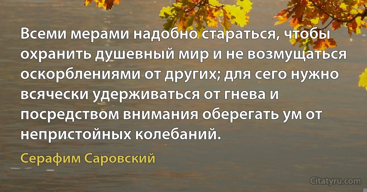 Всеми мерами надобно стараться, чтобы охранить душевный мир и не возмущаться оскорблениями от других; для сего нужно всячески удерживаться от гнева и посредством внимания оберегать ум от непристойных колебаний. (Серафим Саровский)