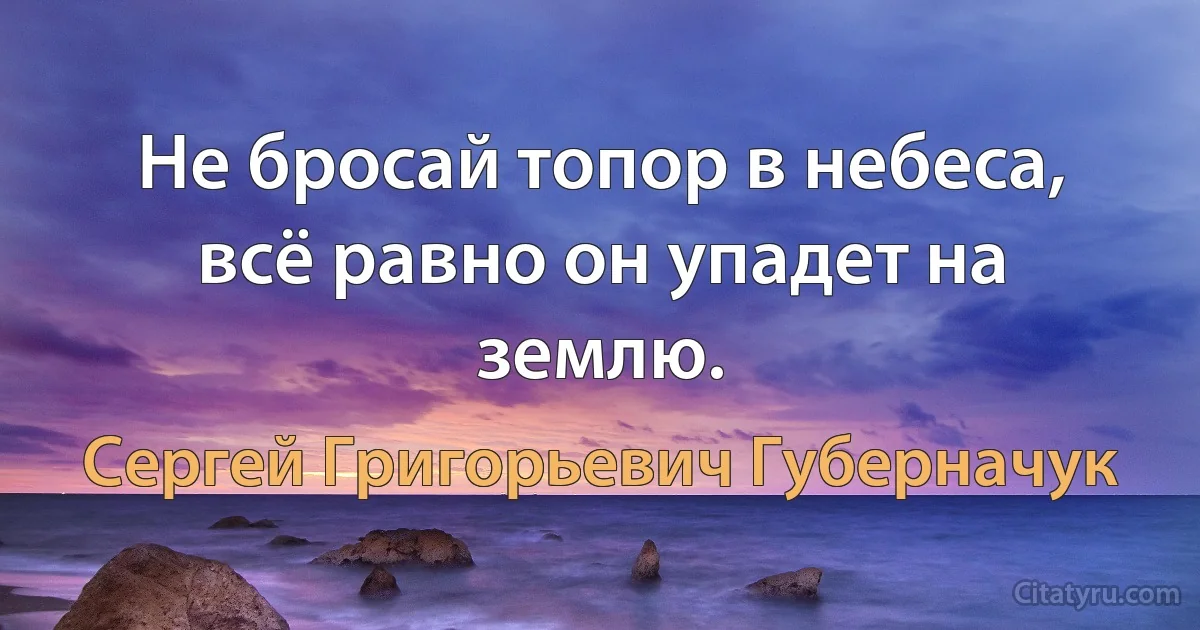 Не бросай топор в небеса, всё равно он упадет на землю. (Сергей Григорьевич Губерначук)