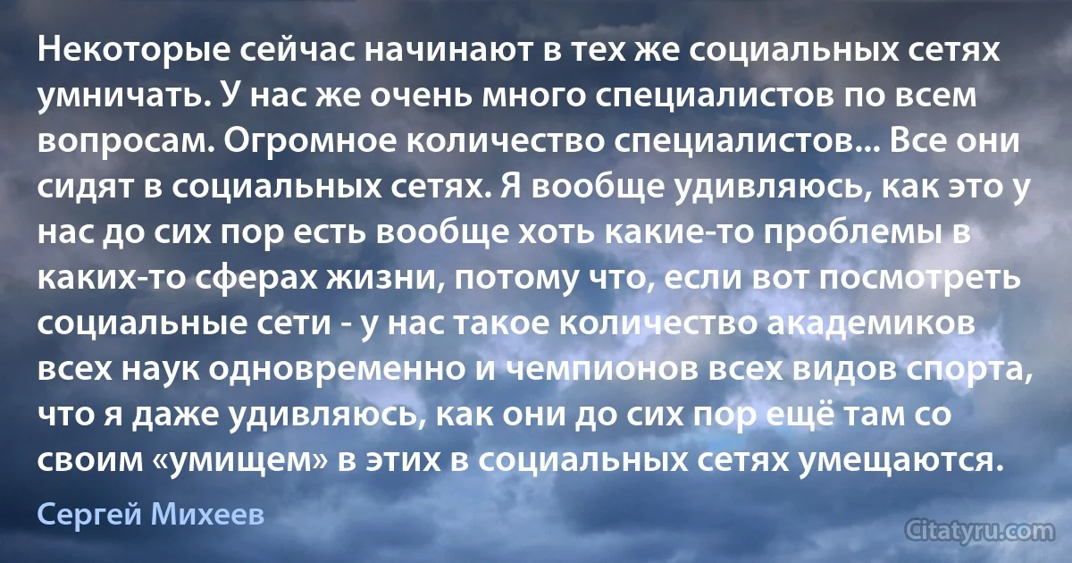 Некоторые сейчас начинают в тех же социальных сетях умничать. У нас же очень много специалистов по всем вопросам. Огромное количество специалистов... Все они сидят в социальных сетях. Я вообще удивляюсь, как это у нас до сих пор есть вообще хоть какие-то проблемы в каких-то сферах жизни, потому что, если вот посмотреть социальные сети - у нас такое количество академиков всех наук одновременно и чемпионов всех видов спорта, что я даже удивляюсь, как они до сих пор ещё там со своим «умищем» в этих в социальных сетях умещаются. (Сергей Михеев)