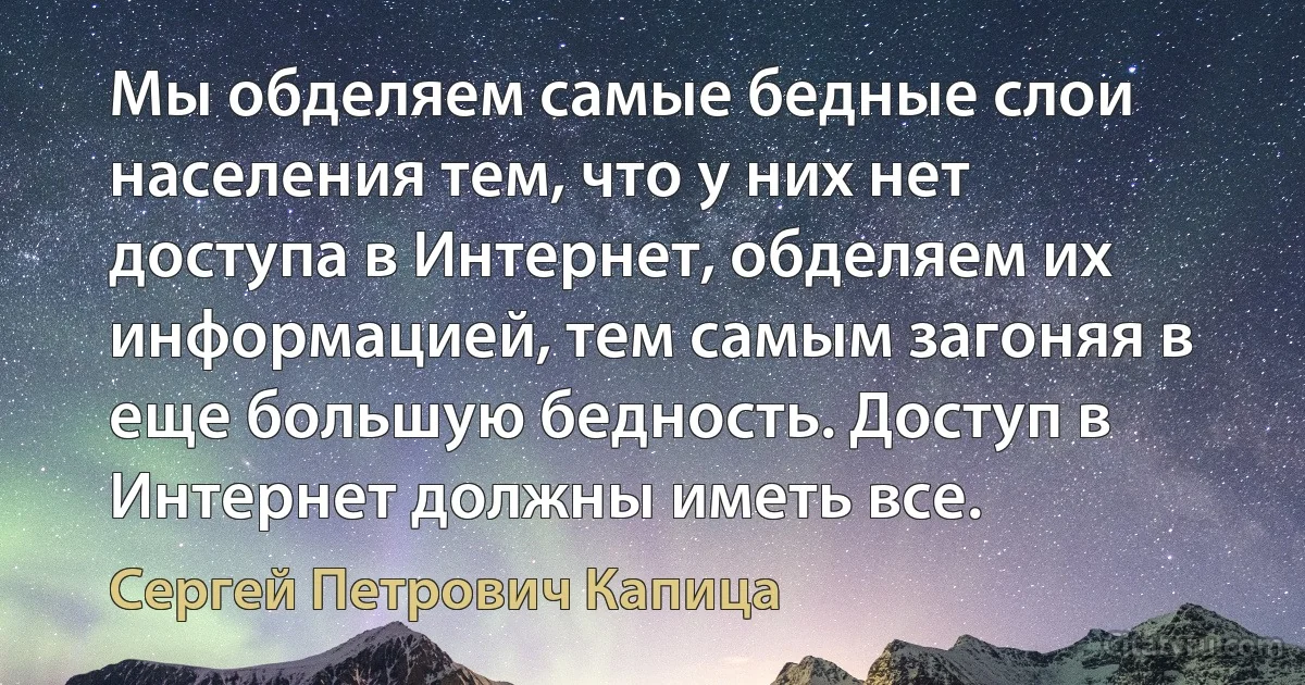 Мы обделяем самые бедные слои населения тем, что у них нет доступа в Интернет, обделяем их информацией, тем самым загоняя в еще большую бедность. Доступ в Интернет должны иметь все. (Сергей Петрович Капица)