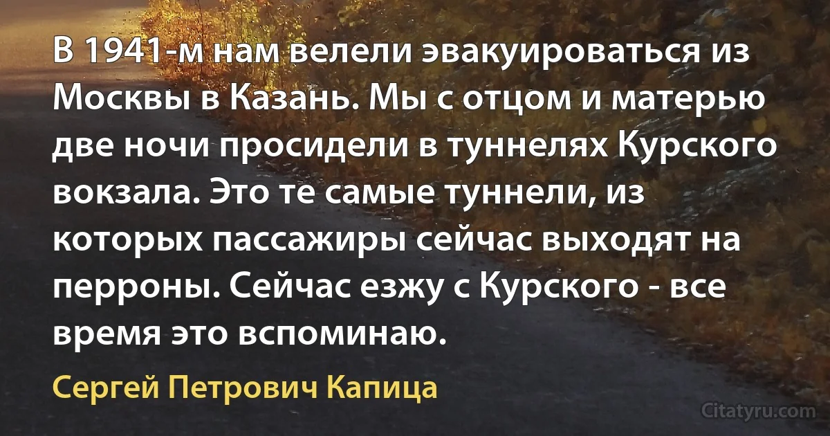 В 1941-м нам велели эвакуироваться из Москвы в Казань. Мы с отцом и матерью две ночи просидели в туннелях Курского вокзала. Это те самые туннели, из которых пассажиры сейчас выходят на перроны. Сейчас езжу с Курского - все время это вспоминаю. (Сергей Петрович Капица)