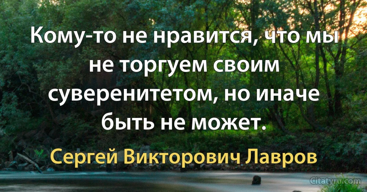 Кому-то не нравится, что мы не торгуем своим суверенитетом, но иначе быть не может. (Сергей Викторович Лавров)