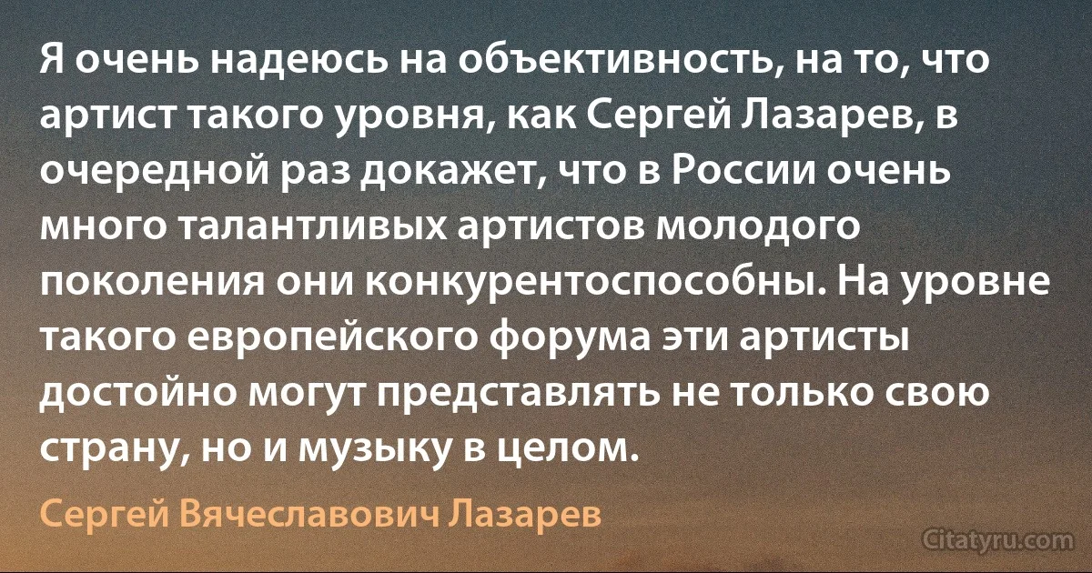 Я очень надеюсь на объективность, на то, что артист такого уровня, как Сергей Лазарев, в очередной раз докажет, что в России очень много талантливых артистов молодого поколения они конкурентоспособны. На уровне такого европейского форума эти артисты достойно могут представлять не только свою страну, но и музыку в целом. (Сергей Вячеславович Лазарев)