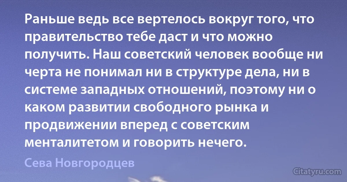 Раньше ведь все вертелось вокруг того, что правительство тебе даст и что можно получить. Наш советский человек вообще ни черта не понимал ни в структуре дела, ни в системе западных отношений, поэтому ни о каком развитии свободного рынка и продвижении вперед с советским менталитетом и говорить нечего. (Сева Новгородцев)