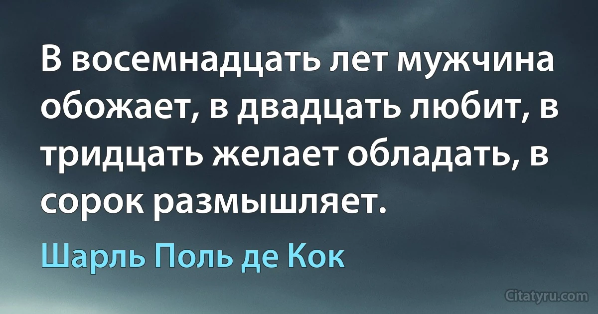 В восемнадцать лет мужчина обожает, в двадцать любит, в тридцать желает обладать, в сорок размышляет. (Шарль Поль де Кок)