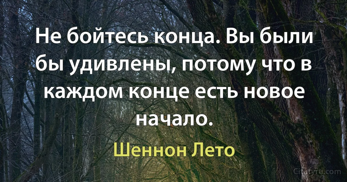 Не бойтесь конца. Вы были бы удивлены, потому что в каждом конце есть новое начало. (Шеннон Лето)