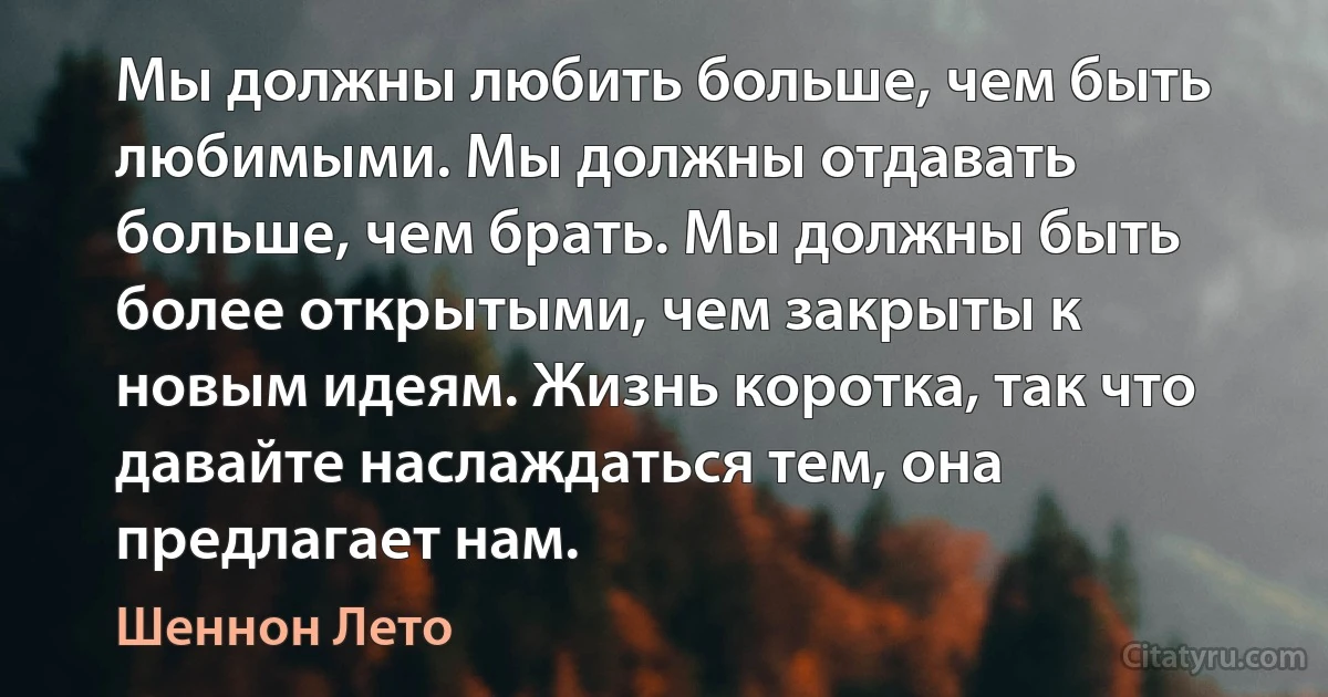 Мы должны любить больше, чем быть любимыми. Мы должны отдавать больше, чем брать. Мы должны быть более открытыми, чем закрыты к новым идеям. Жизнь коротка, так что давайте наслаждаться тем, она предлагает нам. (Шеннон Лето)