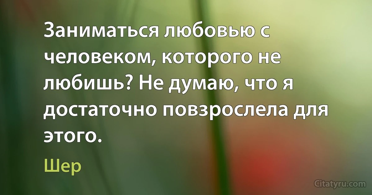 Заниматься любовью с человеком, которого не любишь? Не думаю, что я достаточно повзрослела для этого. (Шер)