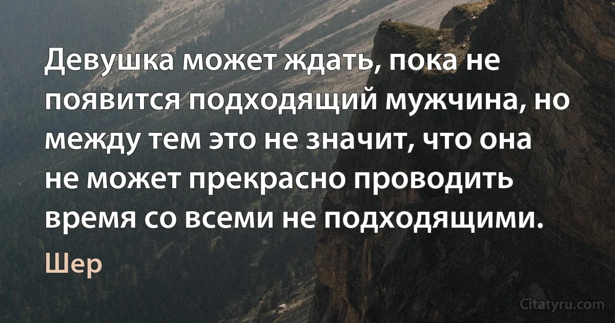 Девушка может ждать, пока не появится подходящий мужчина, но между тем это не значит, что она не может прекрасно проводить время со всеми не подходящими. (Шер)