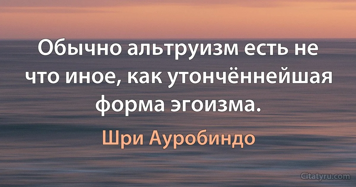 Обычно альтруизм есть не что иное, как утончённейшая форма эгоизма. (Шри Ауробиндо)