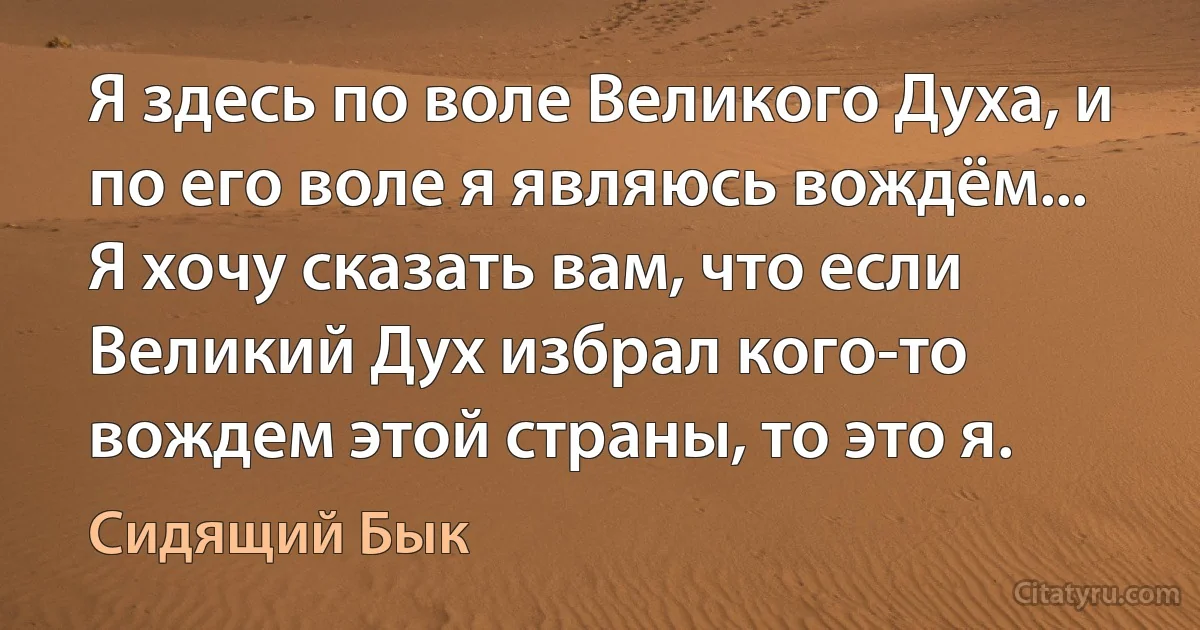 Я здесь по воле Великого Духа, и по его воле я являюсь вождём... Я хочу сказать вам, что если Великий Дух избрал кого-то вождем этой страны, то это я. (Сидящий Бык)