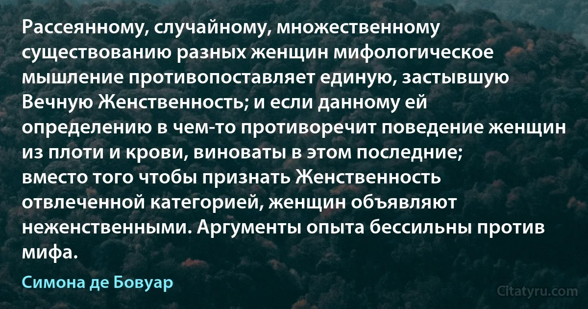 Рассеянному, случайному, множественному существованию разных женщин мифологическое мышление противопоставляет единую, застывшую Вечную Женственность; и если данному ей определению в чем-то противоречит поведение женщин из плоти и крови, виноваты в этом последние; вместо того чтобы признать Женственность отвлеченной категорией, женщин объявляют неженственными. Аргументы опыта бессильны против мифа. (Симона де Бовуар)