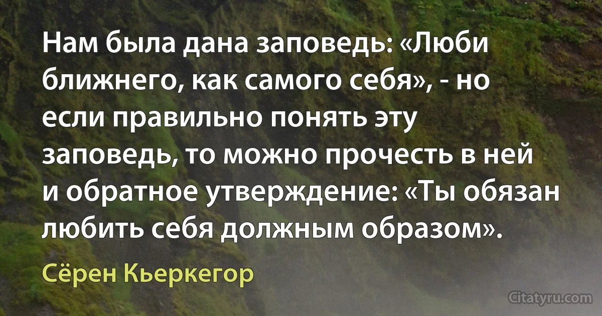 Нам была дана заповедь: «Люби ближнего, как самого себя», - но если правильно понять эту заповедь, то можно прочесть в ней и обратное утверждение: «Ты обязан любить себя должным образом». (Сёрен Кьеркегор)