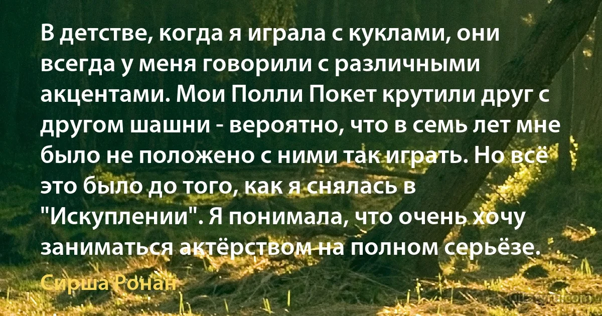 В детстве, когда я играла с куклами, они всегда у меня говорили с различными акцентами. Мои Полли Покет крутили друг с другом шашни - вероятно, что в семь лет мне было не положено с ними так играть. Но всё это было до того, как я снялась в "Искуплении". Я понимала, что очень хочу заниматься актёрством на полном серьёзе. (Сирша Ронан)