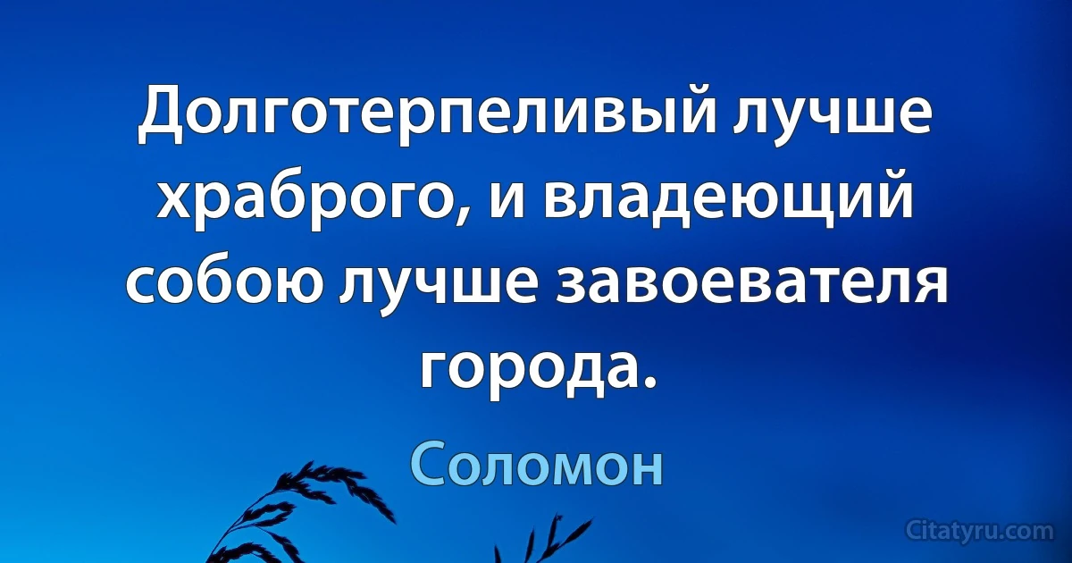 Долготерпеливый лучше храброго, и владеющий собою лучше завоевателя города. (Соломон)