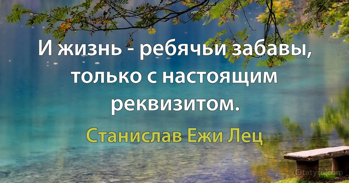 И жизнь - ребячьи забавы, только с настоящим реквизитом. (Станислав Ежи Лец)