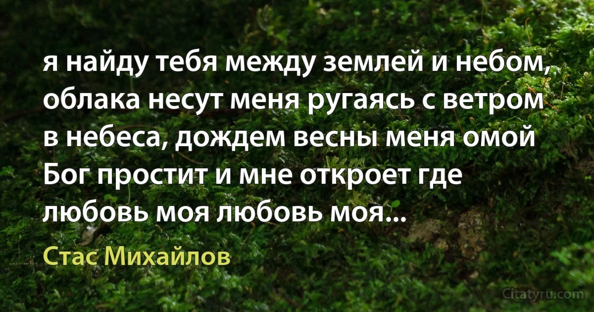 я найду тебя между землей и небом, облака несут меня ругаясь с ветром в небеса, дождем весны меня омой Бог простит и мне откроет где любовь моя любовь моя... (Стас Михайлов)