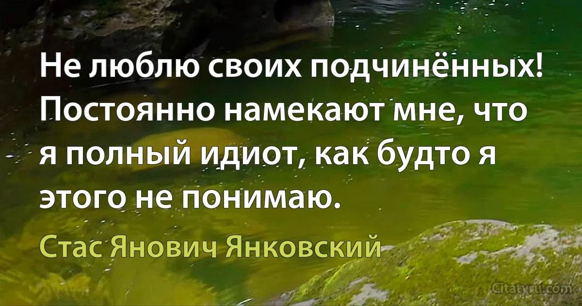 Не люблю своих подчинённых! Постоянно намекают мне, что я полный идиот, как будто я этого не понимаю. (Стас Янович Янковский)