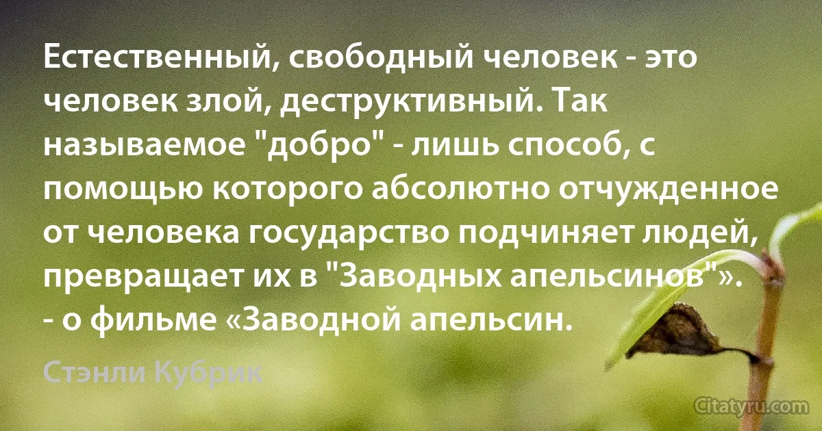 Естественный, свободный человек - это человек злой, деструктивный. Так называемое "добро" - лишь способ, с помощью которого абсолютно отчужденное от человека государство подчиняет людей, превращает их в "Заводных апельсинов"». - о фильме «Заводной апельсин. (Стэнли Кубрик)