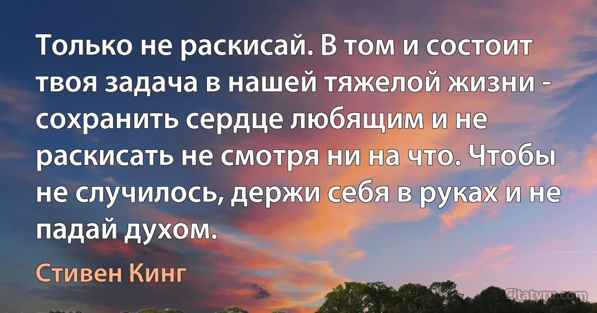 Только не раскисай. В том и состоит твоя задача в нашей тяжелой жизни - сохранить сердце любящим и не раскисать не смотря ни на что. Чтобы не случилось, держи себя в руках и не падай духом. (Стивен Кинг)