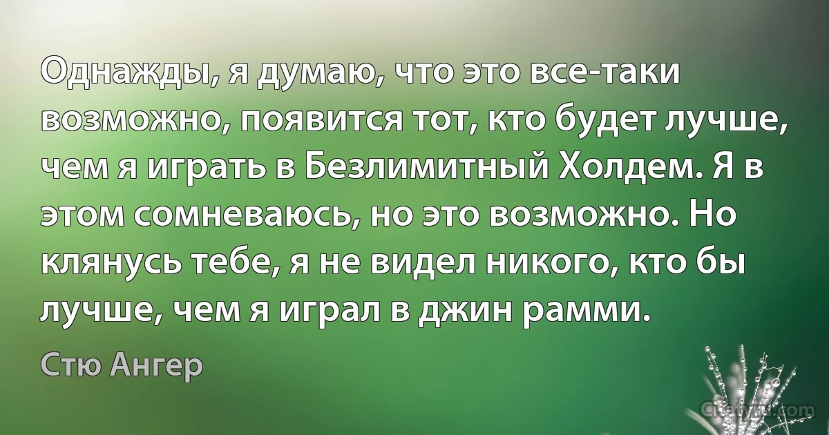 Однажды, я думаю, что это все-таки возможно, появится тот, кто будет лучше, чем я играть в Безлимитный Холдем. Я в этом сомневаюсь, но это возможно. Но клянусь тебе, я не видел никого, кто бы лучше, чем я играл в джин рамми. (Стю Ангер)