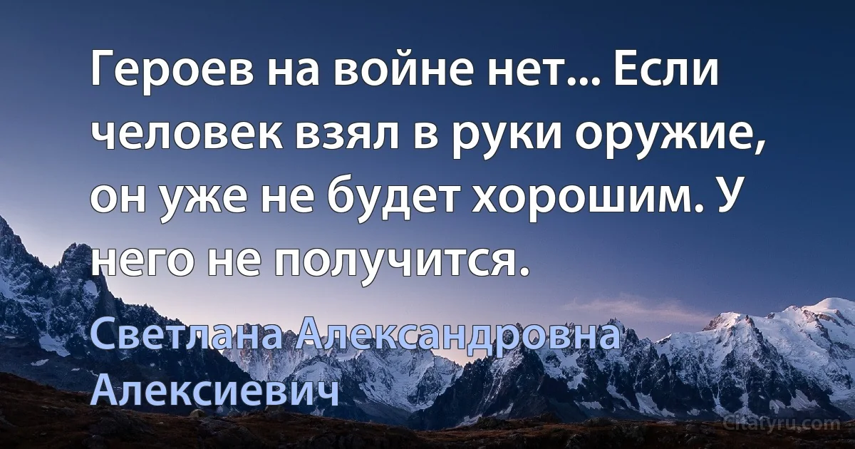 Героев на войне нет... Если человек взял в руки оружие, он уже не будет хорошим. У него не получится. (Светлана Александровна Алексиевич)