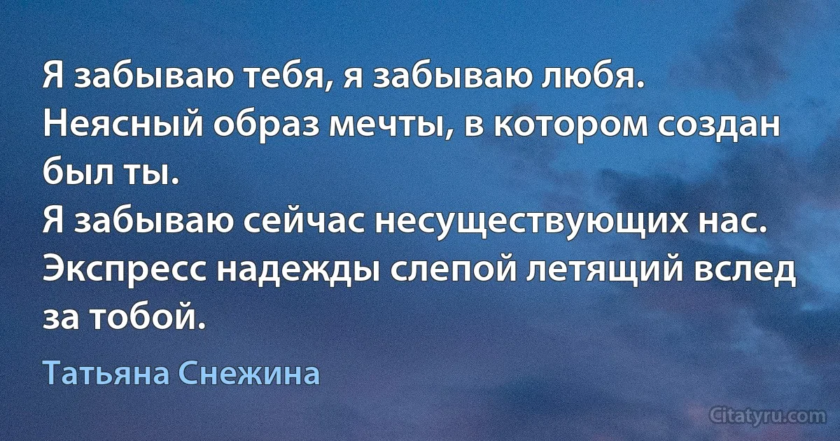 Я забываю тебя, я забываю любя. 
Неясный образ мечты, в котором создан был ты. 
Я забываю сейчас несуществующих нас. 
Экспресс надежды слепой летящий вслед за тобой. (Татьяна Снежина)