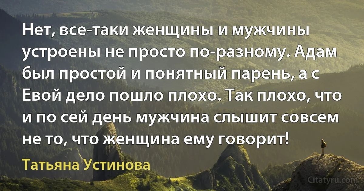 Нет, все-таки женщины и мужчины устроены не просто по-разному. Адам был простой и понятный парень, а с Евой дело пошло плохо. Так плохо, что и по сей день мужчина слышит совсем не то, что женщина ему говорит! (Татьяна Устинова)